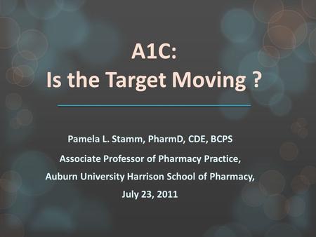 A1C: Is the Target Moving ? Pamela L. Stamm, PharmD, CDE, BCPS Associate Professor of Pharmacy Practice, Auburn University Harrison School of Pharmacy,