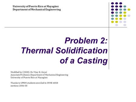 Problem 2: Thermal Solidification of a Casting University of Puerto Rico at Mayagüez Department of Mechanical Engineering Modified by (2008): Dr. Vijay.