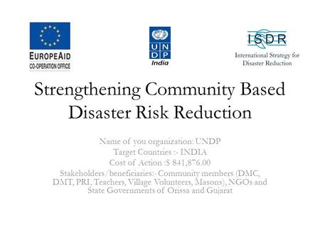 Strengthening Community Based Disaster Risk Reduction Name of you organization: UNDP Target Countries :- INDIA Cost of Action :$ 841,876.00 Stakeholders/beneficiaries:-