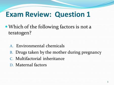 Exam Review: Question 1 Which of the following factors is not a teratogen? Environmental chemicals Drugs taken by the mother during pregnancy Multifactorial.