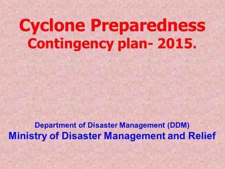 Cyclone Preparedness Contingency plan- 2015. Department of Disaster Management (DDM) Ministry of Disaster Management and Relief.