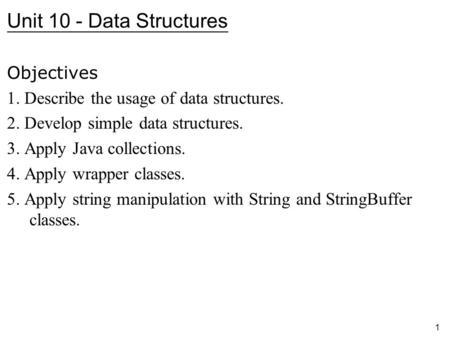 1 Unit 10 - Data Structures Objectives 1. Describe the usage of data structures. 2. Develop simple data structures. 3. Apply Java collections. 4. Apply.