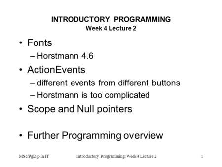 MSc/PgDip in ITIntroductory Programming: Week 4 Lecture 21 INTRODUCTORY PROGRAMMING Week 4 Lecture 2 Fonts –Horstmann 4.6 ActionEvents –different events.