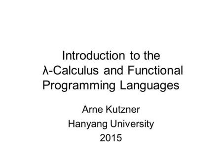 Introduction to the λ-Calculus and Functional Programming Languages Arne Kutzner Hanyang University 2015.