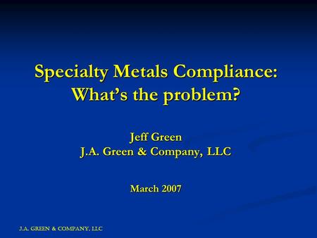 J.A. GREEN & COMPANY, LLC Specialty Metals Compliance: What’s the problem? Jeff Green J.A. Green & Company, LLC March 2007.