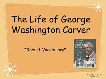 The Life of George Washington Carver *Robust Vocabulary* Created By: Agatha Lee February 2010.