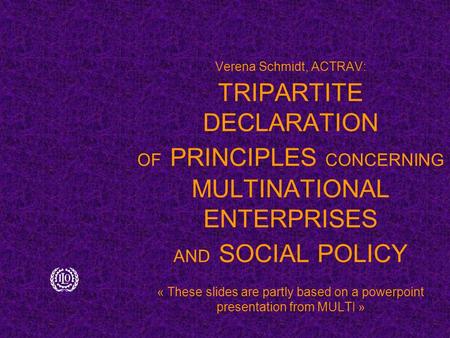 Verena Schmidt, ACTRAV: TRIPARTITE DECLARATION OF PRINCIPLES CONCERNING MULTINATIONAL ENTERPRISES AND SOCIAL POLICY « These slides are partly based on.