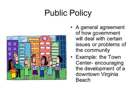 Public Policy A general agreement of how government will deal with certain issues or problems of the community Example: the Town Center- encouraging the.