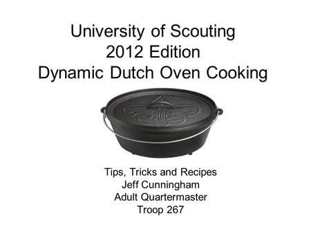University of Scouting 2012 Edition Dynamic Dutch Oven Cooking Tips, Tricks and Recipes Jeff Cunningham Adult Quartermaster Troop 267.