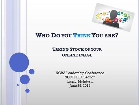 W HO D O YOU T HINK Y OU ARE ? T AKING S TOCK OF YOUR ONLINE IMAGE NCRA Leadership Conference NCDPI ELA Section Lisa L. McIntosh June 29, 2015.
