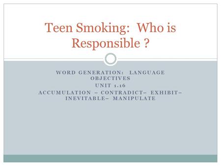 WORD GENERATION: LANGUAGE OBJECTIVES UNIT 1.16 ACCUMULATION – CONTRADICT– EXHIBIT– INEVITABLE– MANIPULATE Teen Smoking: Who is Responsible ?
