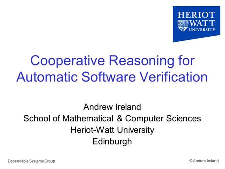 © Andrew IrelandDependable Systems Group Cooperative Reasoning for Automatic Software Verification Andrew Ireland School of Mathematical & Computer Sciences.