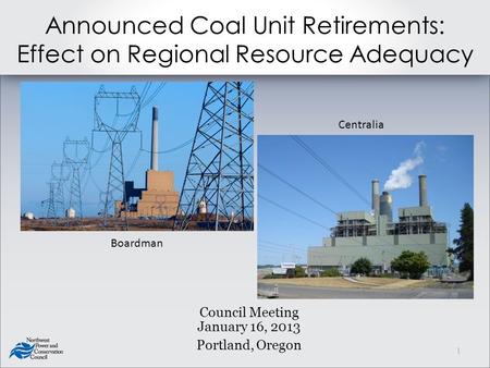Announced Coal Unit Retirements: Effect on Regional Resource Adequacy Council Meeting January 16, 2013 Portland, Oregon Boardman Centralia 1.