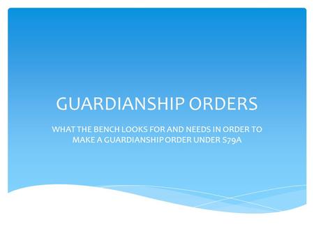 GUARDIANSHIP ORDERS WHAT THE BENCH LOOKS FOR AND NEEDS IN ORDER TO MAKE A GUARDIANSHIP ORDER UNDER S79A.