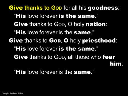 Give thanks to G OD for all his goodness : “ His love forever is the same.” Give thanks to G OD, O holy nation : “ His love forever is the same.” Give.