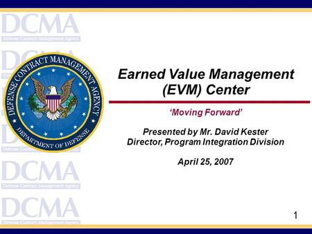 1 Earned Value Management (EVM) Center ‘Moving Forward’ Presented by Mr. David Kester Director, Program Integration Division April 25, 2007.