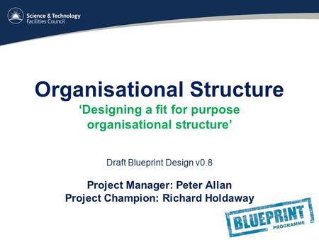 Organisational Structure ‘Designing a fit for purpose organisational structure’ Draft Blueprint Design v0.8 Project Manager: Peter Allan Project Champion:
