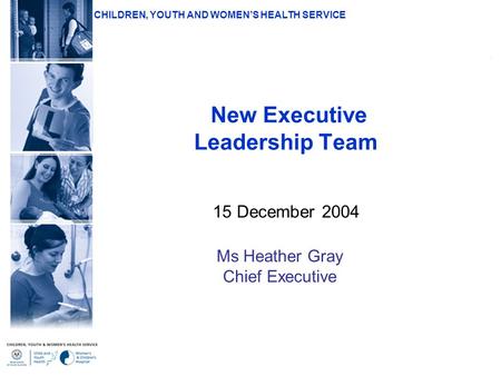 CHILDREN, YOUTH AND WOMEN’S HEALTH SERVICE New Executive Leadership Team 15 December 2004 Ms Heather Gray Chief Executive.