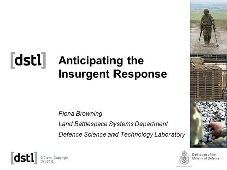 Dstl is part of the Ministry of Defence © Crown Copyright Dstl 2012 Anticipating the Insurgent Response Fiona Browning Land Battlespace Systems Department.