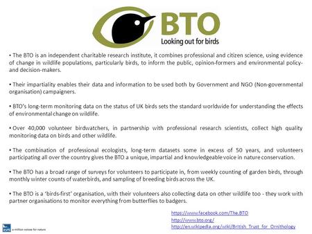 The BTO is an independent charitable research institute, it combines professional and citizen science, using evidence of change in wildlife populations,