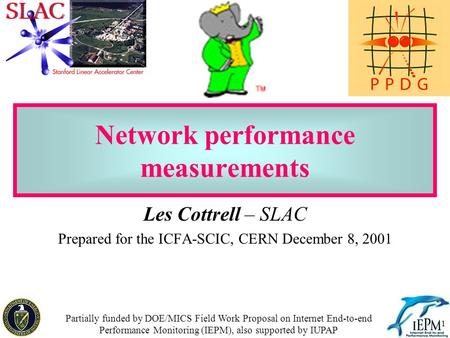 1 Network performance measurements Les Cottrell – SLAC Prepared for the ICFA-SCIC, CERN December 8, 2001 Partially funded by DOE/MICS Field Work Proposal.