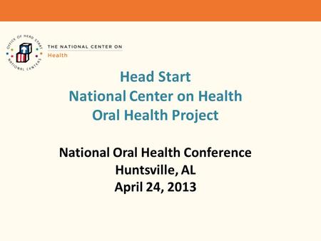 Head Start National Center on Health Oral Health Project National Oral Health Conference Huntsville, AL April 24, 2013.