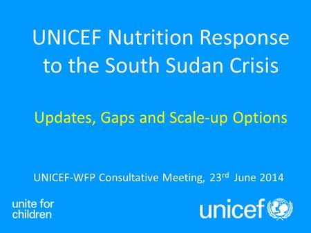 UNICEF-WFP Consultative Meeting, 23 rd June 2014 UNICEF Nutrition Response to the South Sudan Crisis Updates, Gaps and Scale-up Options.