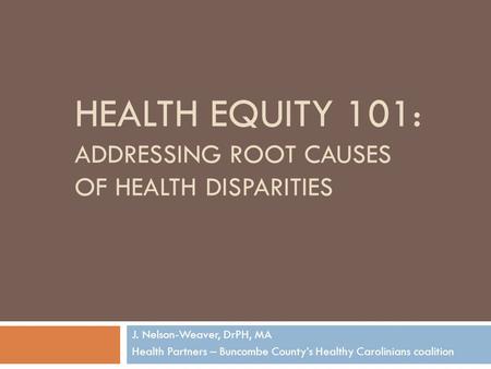 HEALTH EQUITY 101: ADDRESSING ROOT CAUSES OF HEALTH DISPARITIES J. Nelson-Weaver, DrPH, MA Health Partners – Buncombe County’s Healthy Carolinians coalition.