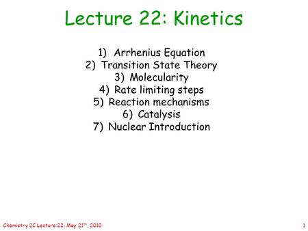 1Chemistry 2C Lecture 22: May 21 th, 2010 1)Arrhenius Equation 2)Transition State Theory 3)Molecularity 4)Rate limiting steps 5)Reaction mechanisms 6)Catalysis.