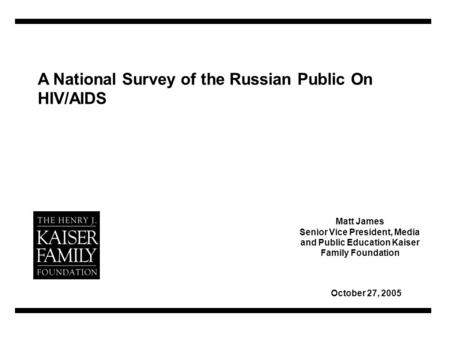 A National Survey of the Russian Public On HIV/AIDS October 27, 2005 Matt James Senior Vice President, Media and Public Education Kaiser Family Foundation.