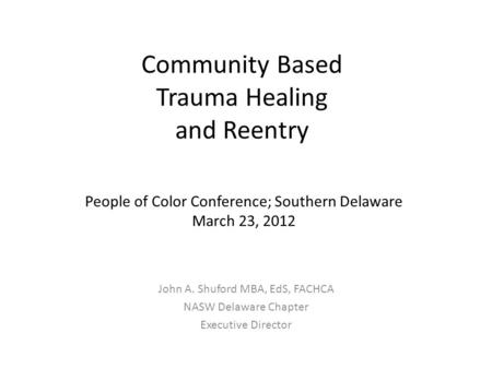 Community Based Trauma Healing and Reentry John A. Shuford MBA, EdS, FACHCA NASW Delaware Chapter Executive Director People of Color Conference; Southern.