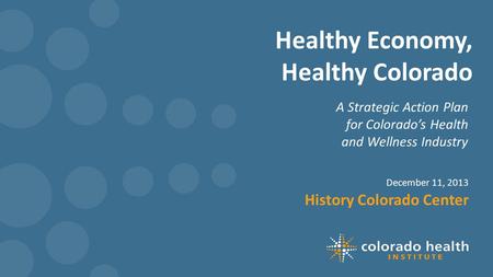 Healthy Economy, Healthy Colorado A Strategic Action Plan for Colorado’s Health and Wellness Industry December 11, 2013 History Colorado Center.