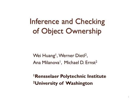 Inference and Checking of Object Ownership Wei Huang 1, Werner Dietl 2, Ana Milanova 1, Michael D. Ernst 2 1 Rensselaer Polytechnic Institute 2 University.