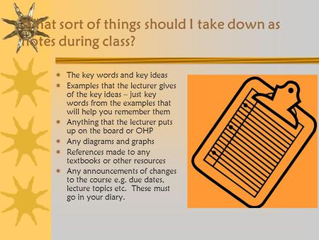 What sort of things should I take down as notes during class?  The key words and key ideas  Examples that the lecturer gives of the key ideas – just.