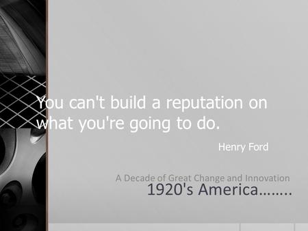 You can't build a reputation on what you're going to do. Henry Ford 1920's America…….. A Decade of Great Change and Innovation.