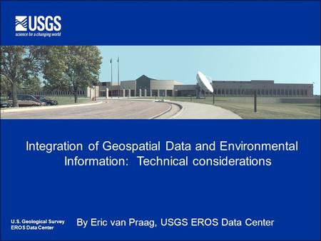 U.S. Geological Survey EROS Data Center Integration of Geospatial Data and Environmental Information: Technical considerations By Eric van Praag, USGS.