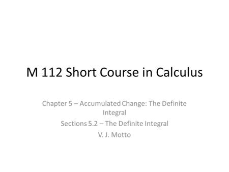 M 112 Short Course in Calculus Chapter 5 – Accumulated Change: The Definite Integral Sections 5.2 – The Definite Integral V. J. Motto.