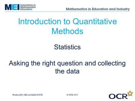 Produced by MEI on behalf of OCR © OCR 2013 Introduction to Quantitative Methods Statistics Asking the right question and collecting the data.