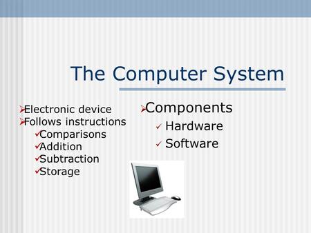 The Computer System  Components Hardware Software  Electronic device  Follows instructions Comparisons Addition Subtraction Storage.