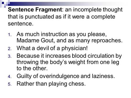 Sentence Fragment: an incomplete thought that is punctuated as if it were a complete sentence. 1. As much instruction as you please, Madame Gout, and as.