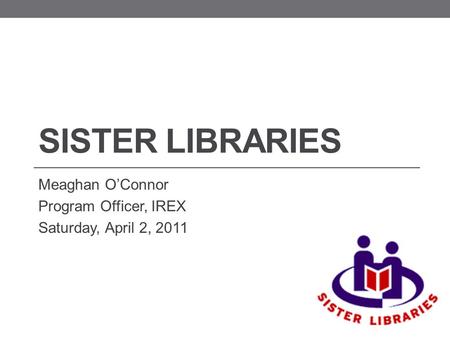 SISTER LIBRARIES Meaghan O’Connor Program Officer, IREX Saturday, April 2, 2011.