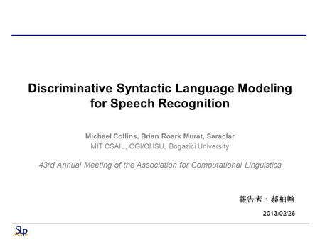 Discriminative Syntactic Language Modeling for Speech Recognition Michael Collins, Brian Roark Murat, Saraclar MIT CSAIL, OGI/OHSU, Bogazici University.