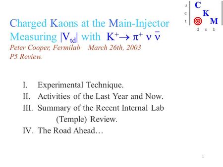 1 Charged Kaons at the Main-Injector Measuring |V td | with K +   + Peter Cooper, Fermilab March 26th, 2003 P5 Review. I.Experimental Technique. II.Activities.
