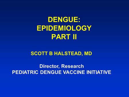 DENGUE: EPIDEMIOLOGY PART II SCOTT B HALSTEAD, MD Director, Research PEDIATRIC DENGUE VACCINE INITIATIVE.