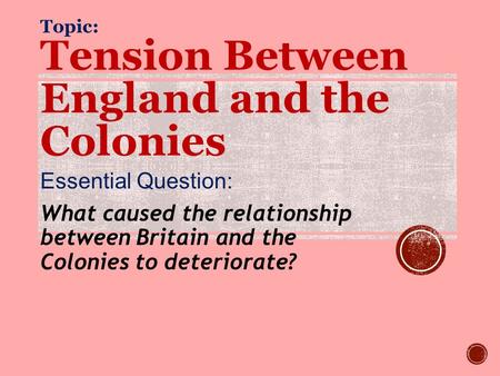 Topic: Tension Between England and the Colonies Essential Question: What caused the relationship between Britain and the Colonies to deteriorate?