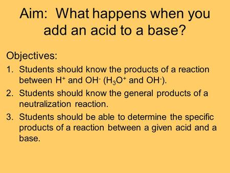 Aim: What happens when you add an acid to a base? Objectives: 1.Students should know the products of a reaction between H + and OH - (H 3 O + and OH -