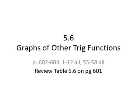 5.6 Graphs of Other Trig Functions p. 602-603 1-12 all, 55-58 all Review Table 5.6 on pg 601.