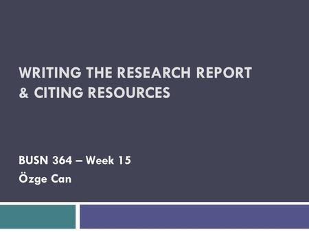 WRITING THE RESEARCH REPORT & CITING RESOURCES BUSN 364 – Week 15 Özge Can.