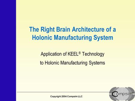 Copyright 2004 Compsim LLC The Right Brain Architecture of a Holonic Manufacturing System Application of KEEL ® Technology to Holonic Manufacturing Systems.