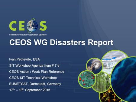 CEOS WG Disasters Report Ivan Petiteville, ESA SIT Workshop Agenda Item # 7 e CEOS Action / Work Plan Reference CEOS SIT Technical Workshop EUMETSAT, Darmstadt,
